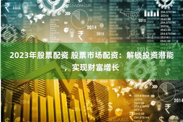 2023年股票配资 股票市场配资：解锁投资潜能，实现财富增长