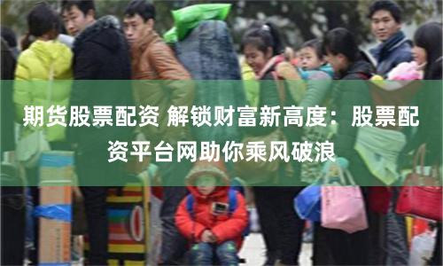 期货股票配资 解锁财富新高度：股票配资平台网助你乘风破浪