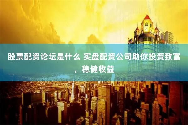 股票配资论坛是什么 实盘配资公司助你投资致富，稳健收益