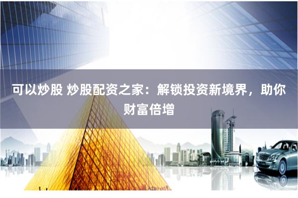 可以炒股 炒股配资之家：解锁投资新境界，助你财富倍增