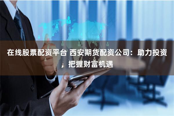 在线股票配资平台 西安期货配资公司：助力投资，把握财富机遇
