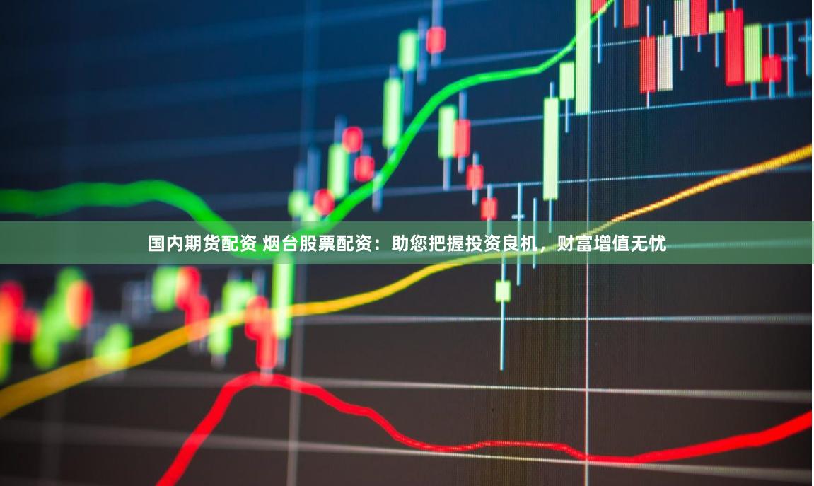 国内期货配资 烟台股票配资：助您把握投资良机，财富增值无忧